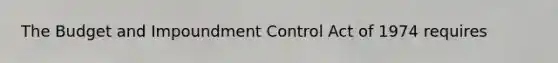 The Budget and Impoundment Control Act of 1974 requires