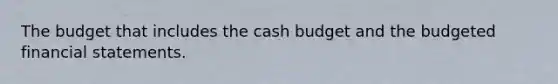 The budget that includes the cash budget and the budgeted financial statements.