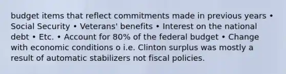 budget items that reflect commitments made in previous years • Social Security • Veterans' benefits • Interest on the national debt • Etc. • Account for 80% of the federal budget • Change with economic conditions o i.e. Clinton surplus was mostly a result of automatic stabilizers not fiscal policies.