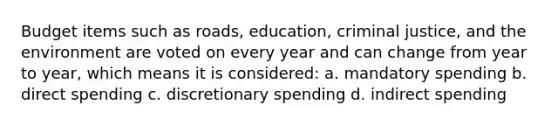 Budget items such as roads, education, criminal justice, and the environment are voted on every year and can change from year to year, which means it is considered: a. mandatory spending b. direct spending c. discretionary spending d. indirect spending