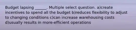 Budget lapsing ______. Multiple select question. a)create incentives to spend all the budget b)reduces flexibility to adjust to changing conditions c)can increase warehousing costs d)usually results in more-efficient operations