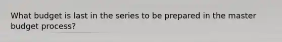 What budget is last in the series to be prepared in the master budget process?