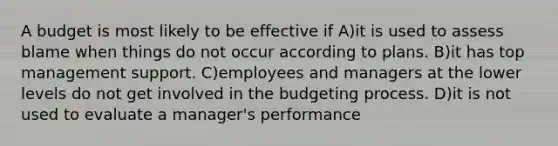 A budget is most likely to be effective if A)it is used to assess blame when things do not occur according to plans. B)it has top management support. C)employees and managers at the lower levels do not get involved in the budgeting process. D)it is not used to evaluate a manager's performance