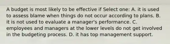 A budget is most likely to be effective if Select one: A. it is used to assess blame when things do not occur according to plans. B. it is not used to evaluate a manager's performance. C. employees and managers at the lower levels do not get involved in the budgeting process. D. it has top management support.