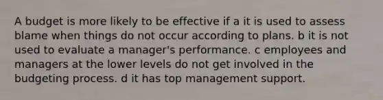 A budget is more likely to be effective if a it is used to assess blame when things do not occur according to plans. b it is not used to evaluate a manager's performance. c employees and managers at the lower levels do not get involved in the budgeting process. d it has top management support.