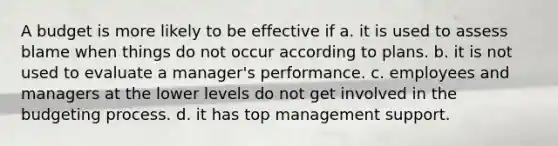 A budget is more likely to be effective if a. it is used to assess blame when things do not occur according to plans. b. it is not used to evaluate a manager's performance. c. employees and managers at the lower levels do not get involved in the budgeting process. d. it has top management support.