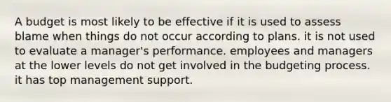 A budget is most likely to be effective if it is used to assess blame when things do not occur according to plans. it is not used to evaluate a manager's performance. employees and managers at the lower levels do not get involved in the budgeting process. it has top management support.