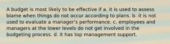 A budget is most likely to be effective if a. it is used to assess blame when things do not occur according to plans. b. it is not used to evaluate a manager's performance. c. employees and managers at the lower levels do not get involved in the budgeting process. d. it has top management support.