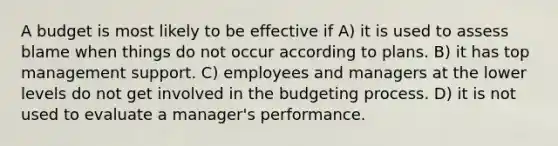 A budget is most likely to be effective if A) it is used to assess blame when things do not occur according to plans. B) it has top management support. C) employees and managers at the lower levels do not get involved in the budgeting process. D) it is not used to evaluate a manager's performance.