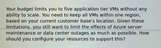 Your budget limits you to five application tier VMs without any ability to scale. You need to keep all VMs within one region, based on your current customer base's location. Given these limitations, you still want to limit the effects of Azure server maintenance or data center outages as much as possible. How should you configure your resources to support this?