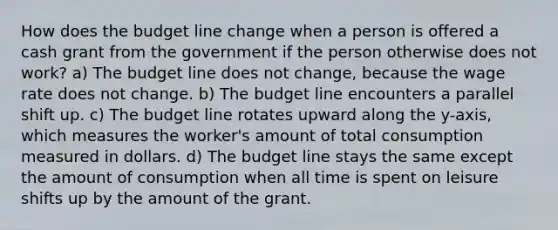 How does the budget line change when a person is offered a cash grant from the government if the person otherwise does not work? a) The budget line does not change, because the wage rate does not change. b) The budget line encounters a parallel shift up. c) The budget line rotates upward along the y-axis, which measures the worker's amount of total consumption measured in dollars. d) The budget line stays the same except the amount of consumption when all time is spent on leisure shifts up by the amount of the grant.