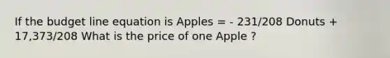 If the budget line equation is Apples = - 231/208 Donuts + 17,373/208 What is the price of one Apple ?