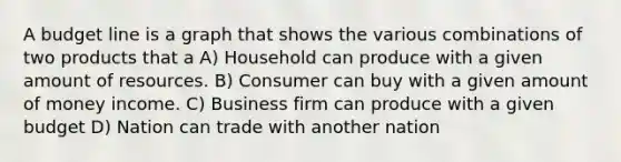 A budget line is a graph that shows the various combinations of two products that a A) Household can produce with a given amount of resources. B) Consumer can buy with a given amount of money income. C) Business firm can produce with a given budget D) Nation can trade with another nation