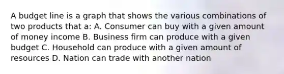 A budget line is a graph that shows the various combinations of two products that a: A. Consumer can buy with a given amount of money income B. Business firm can produce with a given budget C. Household can produce with a given amount of resources D. Nation can trade with another nation