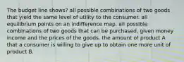 The budget line shows? all possible combinations of two goods that yield the same level of utility to the consumer. all equilibrium points on an indifference map. all possible combinations of two goods that can be purchased, given money income and the prices of the goods. the amount of product A that a consumer is willing to give up to obtain one more unit of product B.