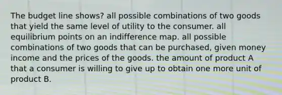 The budget line shows? all possible combinations of two goods that yield the same level of utility to the consumer. all equilibrium points on an indifference map. all possible combinations of two goods that can be purchased, given money income and the prices of the goods. the amount of product A that a consumer is willing to give up to obtain one more unit of product B.