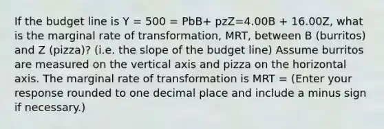 If the budget line is Y = 500 = PbB+ pzZ=4.00B + 16.00Z, what is the marginal rate of transformation, MRT, between B (burritos) and Z (pizza)? (i.e. the slope of the budget line) Assume burritos are measured on the vertical axis and pizza on the horizontal axis. The marginal rate of transformation is MRT = (Enter your response rounded to one decimal place and include a minus sign if necessary.)