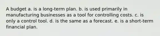 A budget a. is a long-term plan. b. is used primarily in manufacturing businesses as a tool for controlling costs. c. is only a control tool. d. is the same as a forecast. e. is a short-term financial plan.