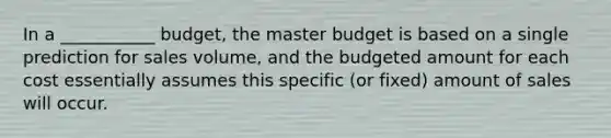 In a ___________ budget, the master budget is based on a single prediction for sales volume, and the budgeted amount for each cost essentially assumes this specific (or fixed) amount of sales will occur.