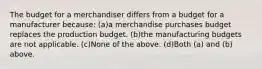 The budget for a merchandiser differs from a budget for a manufacturer because: (a)a merchandise purchases budget replaces the production budget. (b)the manufacturing budgets are not applicable. (c)None of the above. (d)Both (a) and (b) above.