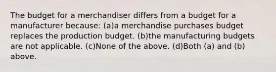 The budget for a merchandiser differs from a budget for a manufacturer because: (a)a merchandise purchases budget replaces the production budget. (b)the manufacturing budgets are not applicable. (c)None of the above. (d)Both (a) and (b) above.