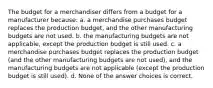 The budget for a merchandiser differs from a budget for a manufacturer because: a. a merchandise purchases budget replaces the production budget, and the other manufacturing budgets are not used. b. the manufacturing budgets are not applicable, except the production budget is still used. c. a merchandise purchases budget replaces the production budget (and the other manufacturing budgets are not used), and the manufacturing budgets are not applicable (except the production budget is still used). d. None of the answer choices is correct.