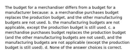 The budget for a merchandiser differs from a budget for a manufacturer because: a. a merchandise purchases budget replaces the production budget, and the other manufacturing budgets are not used. b. the manufacturing budgets are not applicable, except the production budget is still used. c. a merchandise purchases budget replaces the production budget (and the other manufacturing budgets are not used), and the manufacturing budgets are not applicable (except the production budget is still used). d. None of the answer choices is correct.