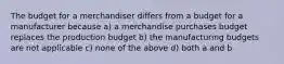 The budget for a merchandiser differs from a budget for a manufacturer because a) a merchandise purchases budget replaces the production budget b) the manufacturing budgets are not applicable c) none of the above d) both a and b