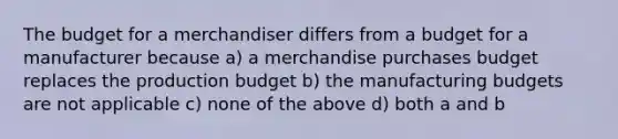 The budget for a merchandiser differs from a budget for a manufacturer because a) a merchandise purchases budget replaces the production budget b) the manufacturing budgets are not applicable c) none of the above d) both a and b