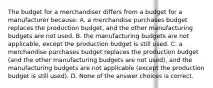 The budget for a merchandiser differs from a budget for a manufacturer because: A. a merchandise purchases budget replaces the production budget, and the other manufacturing budgets are not used. B. the manufacturing budgets are not applicable, except the production budget is still used. C. a merchandise purchases budget replaces the production budget (and the other manufacturing budgets are not used), and the manufacturing budgets are not applicable (except the production budget is still used). D. None of the answer choices is correct.