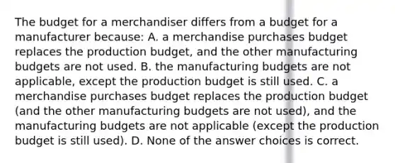 The budget for a merchandiser differs from a budget for a manufacturer because: A. a merchandise purchases budget replaces the production budget, and the other manufacturing budgets are not used. B. the manufacturing budgets are not applicable, except the production budget is still used. C. a merchandise purchases budget replaces the production budget (and the other manufacturing budgets are not used), and the manufacturing budgets are not applicable (except the production budget is still used). D. None of the answer choices is correct.