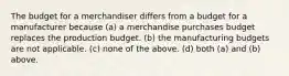 The budget for a merchandiser differs from a budget for a manufacturer because (a) a merchandise purchases budget replaces the production budget. (b) the manufacturing budgets are not applicable. (c) none of the above. (d) both (a) and (b) above.