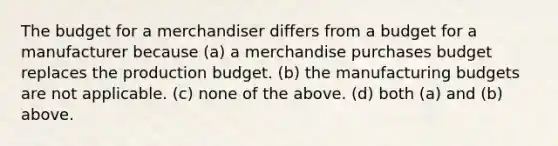 The budget for a merchandiser differs from a budget for a manufacturer because (a) a merchandise purchases budget replaces the production budget. (b) the manufacturing budgets are not applicable. (c) none of the above. (d) both (a) and (b) above.