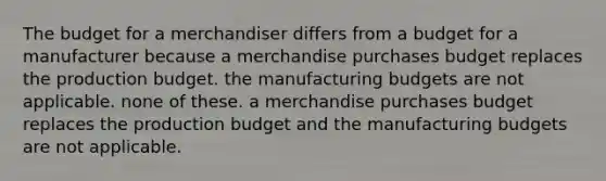 The budget for a merchandiser differs from a budget for a manufacturer because a merchandise purchases budget replaces the production budget. the manufacturing budgets are not applicable. none of these. a merchandise purchases budget replaces the production budget and the manufacturing budgets are not applicable.