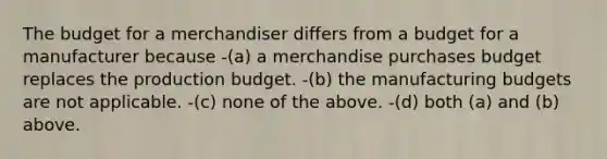 The budget for a merchandiser differs from a budget for a manufacturer because -(a) a merchandise purchases budget replaces the production budget. -(b) the manufacturing budgets are not applicable. -(c) none of the above. -(d) both (a) and (b) above.