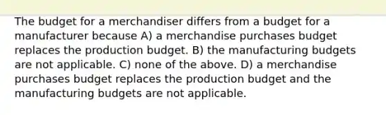 The budget for a merchandiser differs from a budget for a manufacturer because A) a merchandise purchases budget replaces the production budget. B) the manufacturing budgets are not applicable. C) none of the above. D) a merchandise purchases budget replaces the production budget and the manufacturing budgets are not applicable.