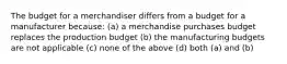 The budget for a merchandiser differs from a budget for a manufacturer because: (a) a merchandise purchases budget replaces the production budget (b) the manufacturing budgets are not applicable (c) none of the above (d) both (a) and (b)