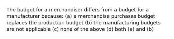 The budget for a merchandiser differs from a budget for a manufacturer because: (a) a merchandise purchases budget replaces the production budget (b) the manufacturing budgets are not applicable (c) none of the above (d) both (a) and (b)