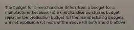 The budget for a merchandiser differs from a budget for a manufacturer because: (a) a merchandise purchases budget replaces the production budget (b) the manufacturing budgets are not applicable (c) none of the above (d) both a and b above