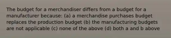 The budget for a merchandiser differs from a budget for a manufacturer because: (a) a merchandise purchases budget replaces the production budget (b) the manufacturing budgets are not applicable (c) none of the above (d) both a and b above