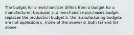 The budget for a merchandiser differs from a budget for a manufacturer, because: a. a merchandise purchases budget replaces the production budget b. the manufacturing budgets are not applicable c. (none of the above) d. Both (a) and (b) above