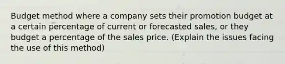 Budget method where a company sets their promotion budget at a certain percentage of current or forecasted sales, or they budget a percentage of the sales price. (Explain the issues facing the use of this method)