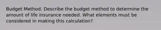 Budget Method. Describe the budget method to determine the amount of life insurance needed. What elements must be considered in making this​ calculation?