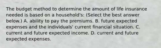 The budget method to determine the amount of life insurance needed is based on a​ household's: ​(Select the best answer​ below.) A. ability to pay the premiums. B. future expected expenses and the​ individuals' current financial situation. C. current and future expected income. D. current and future expected expenses.