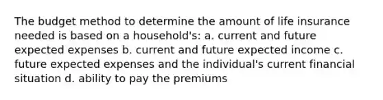 The budget method to determine the amount of life insurance needed is based on a household's: a. current and future expected expenses b. current and future expected income c. future expected expenses and the individual's current financial situation d. ability to pay the premiums