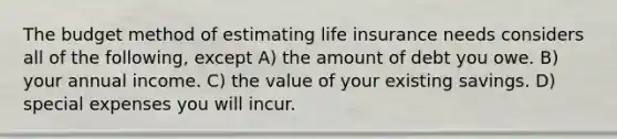 The budget method of estimating life insurance needs considers all of the following, except A) the amount of debt you owe. B) your annual income. C) the value of your existing savings. D) special expenses you will incur.