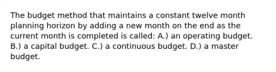 The budget method that maintains a constant twelve month planning horizon by adding a new month on the end as the current month is completed is called: A.) an operating budget. B.) a capital budget. C.) a continuous budget. D.) a master budget.