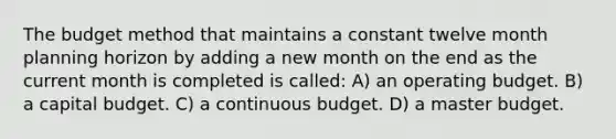 The budget method that maintains a constant twelve month planning horizon by adding a new month on the end as the current month is completed is called: A) an operating budget. B) a capital budget. C) a continuous budget. D) a master budget.