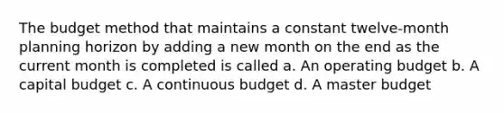 The budget method that maintains a constant twelve-month planning horizon by adding a new month on the end as the current month is completed is called a. An operating budget b. A capital budget c. A continuous budget d. A master budget