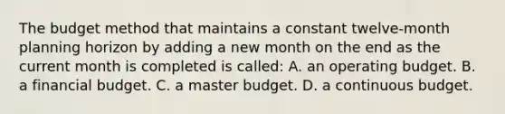 The budget method that maintains a constant twelve-month planning horizon by adding a new month on the end as the current month is completed is called: A. an operating budget. B. a financial budget. C. a master budget. D. a continuous budget.